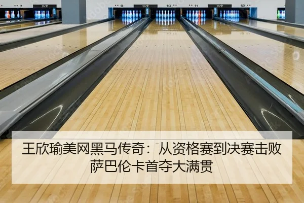 王欣瑜美网黑马传奇：从资格赛到决赛击败萨巴伦卡首夺大满贯